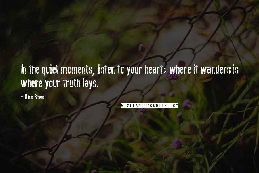 Nikki Rowe Quotes: In the quiet moments, listen to your heart; where it wanders is where your truth lays.