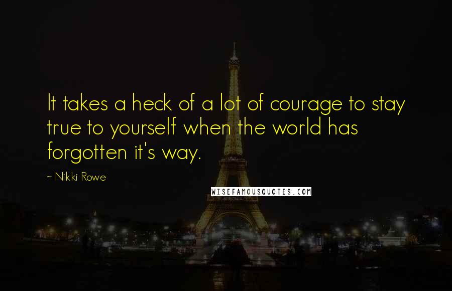 Nikki Rowe Quotes: It takes a heck of a lot of courage to stay true to yourself when the world has forgotten it's way.