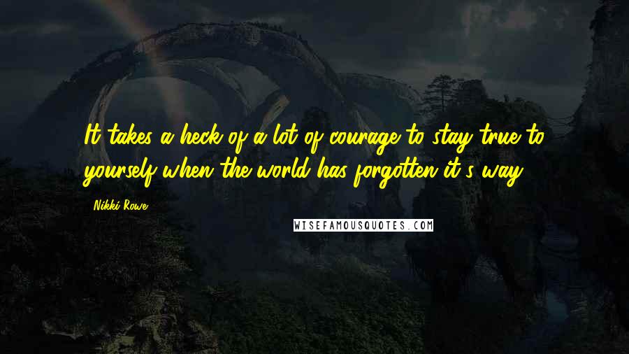 Nikki Rowe Quotes: It takes a heck of a lot of courage to stay true to yourself when the world has forgotten it's way.