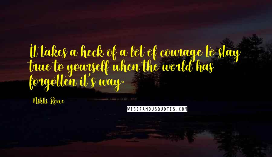 Nikki Rowe Quotes: It takes a heck of a lot of courage to stay true to yourself when the world has forgotten it's way.