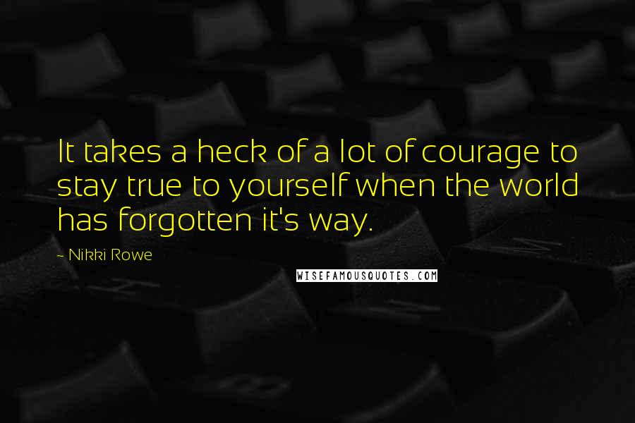 Nikki Rowe Quotes: It takes a heck of a lot of courage to stay true to yourself when the world has forgotten it's way.