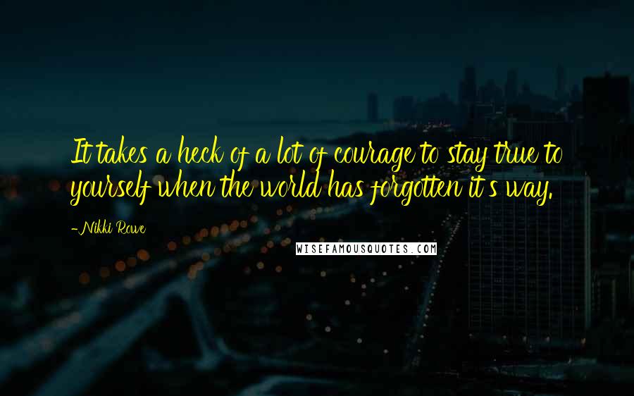 Nikki Rowe Quotes: It takes a heck of a lot of courage to stay true to yourself when the world has forgotten it's way.