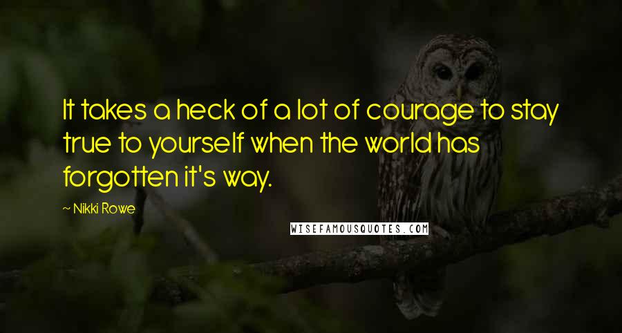 Nikki Rowe Quotes: It takes a heck of a lot of courage to stay true to yourself when the world has forgotten it's way.