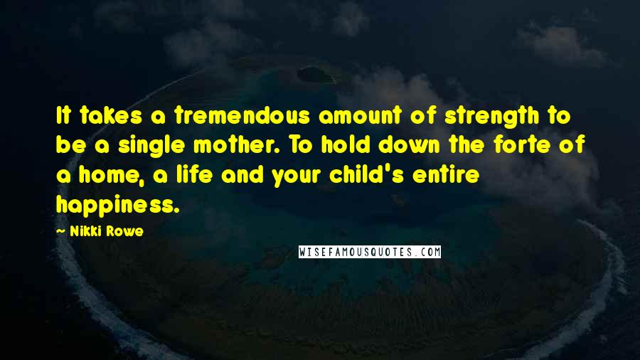 Nikki Rowe Quotes: It takes a tremendous amount of strength to be a single mother. To hold down the forte of a home, a life and your child's entire happiness.