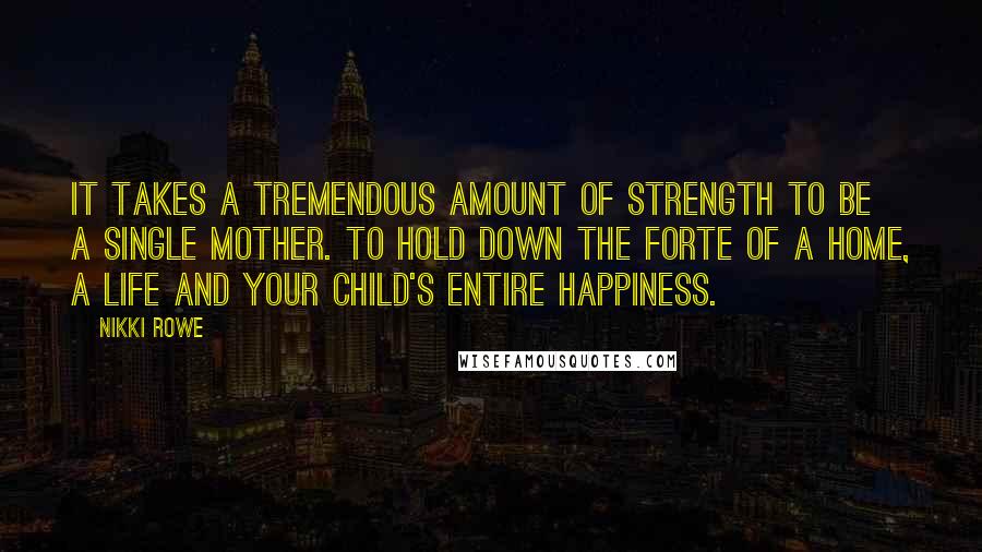 Nikki Rowe Quotes: It takes a tremendous amount of strength to be a single mother. To hold down the forte of a home, a life and your child's entire happiness.