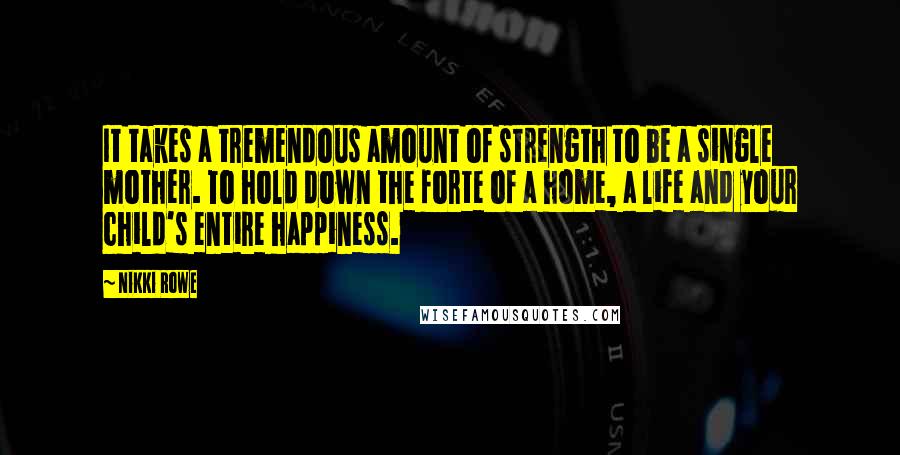 Nikki Rowe Quotes: It takes a tremendous amount of strength to be a single mother. To hold down the forte of a home, a life and your child's entire happiness.