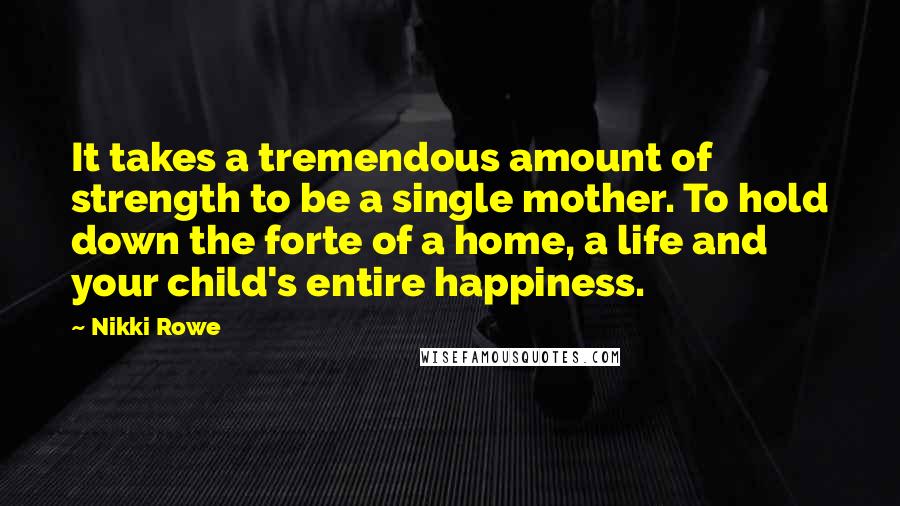 Nikki Rowe Quotes: It takes a tremendous amount of strength to be a single mother. To hold down the forte of a home, a life and your child's entire happiness.
