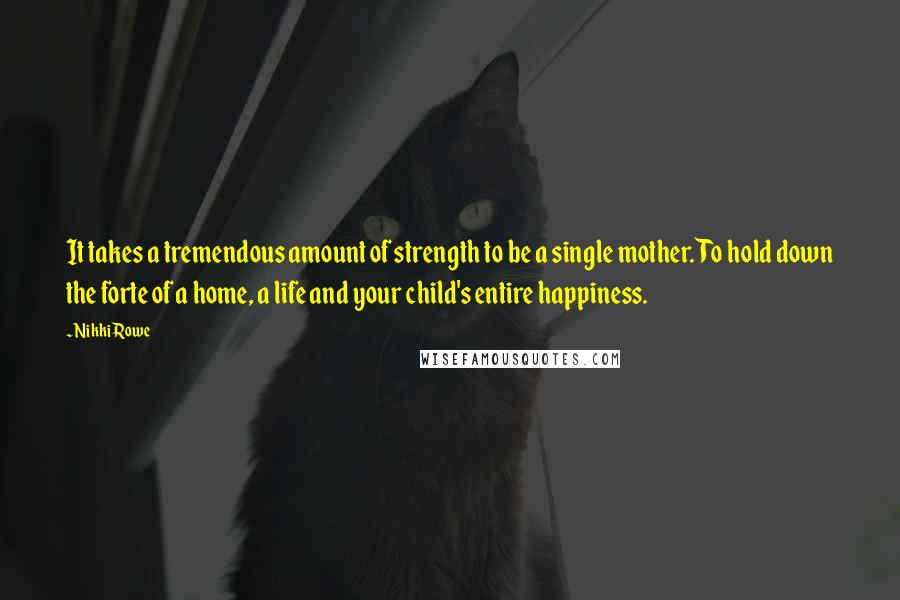 Nikki Rowe Quotes: It takes a tremendous amount of strength to be a single mother. To hold down the forte of a home, a life and your child's entire happiness.