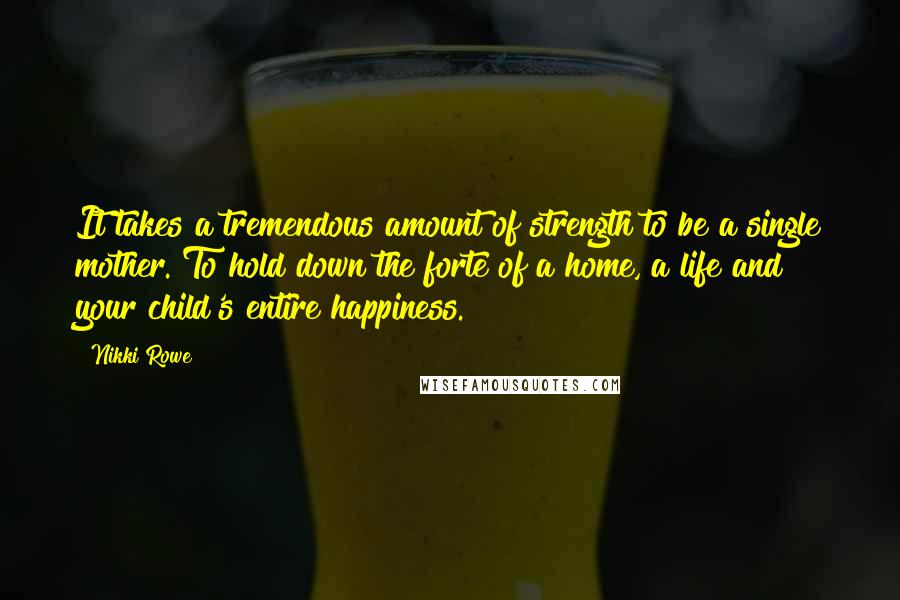 Nikki Rowe Quotes: It takes a tremendous amount of strength to be a single mother. To hold down the forte of a home, a life and your child's entire happiness.