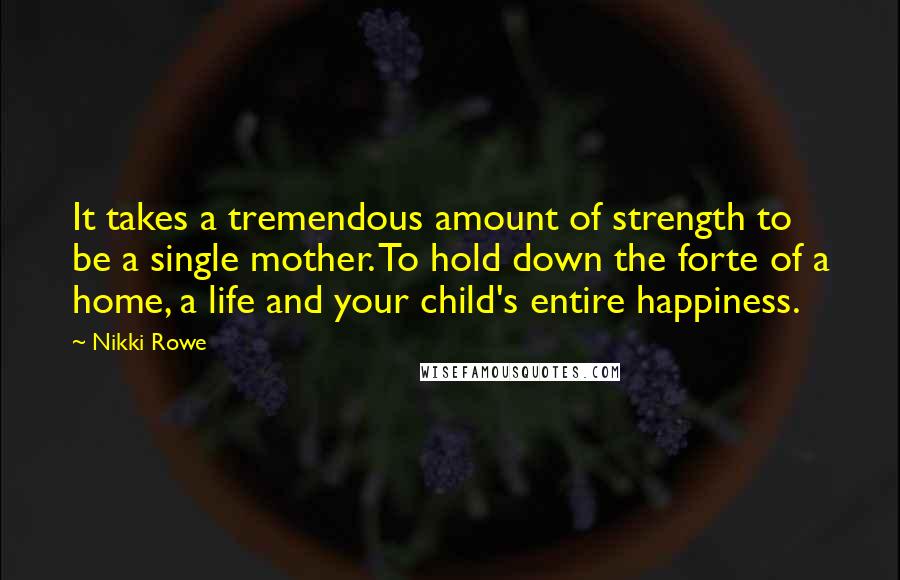 Nikki Rowe Quotes: It takes a tremendous amount of strength to be a single mother. To hold down the forte of a home, a life and your child's entire happiness.