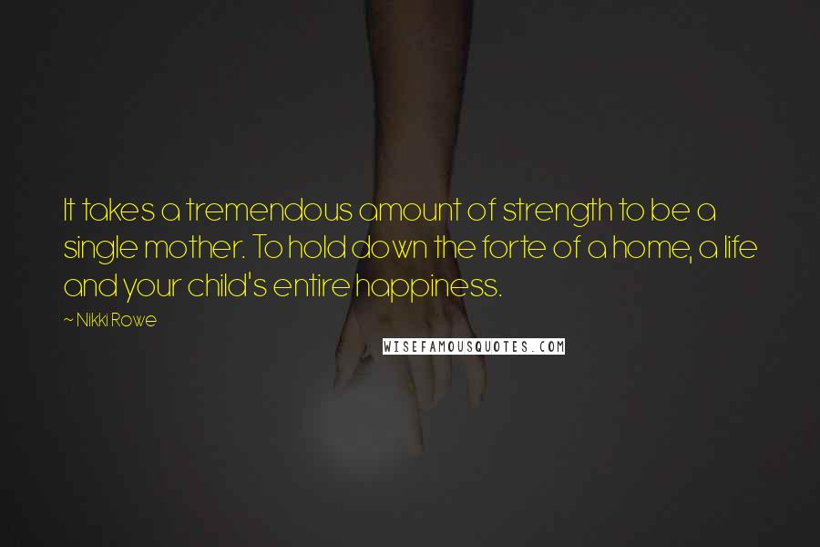 Nikki Rowe Quotes: It takes a tremendous amount of strength to be a single mother. To hold down the forte of a home, a life and your child's entire happiness.