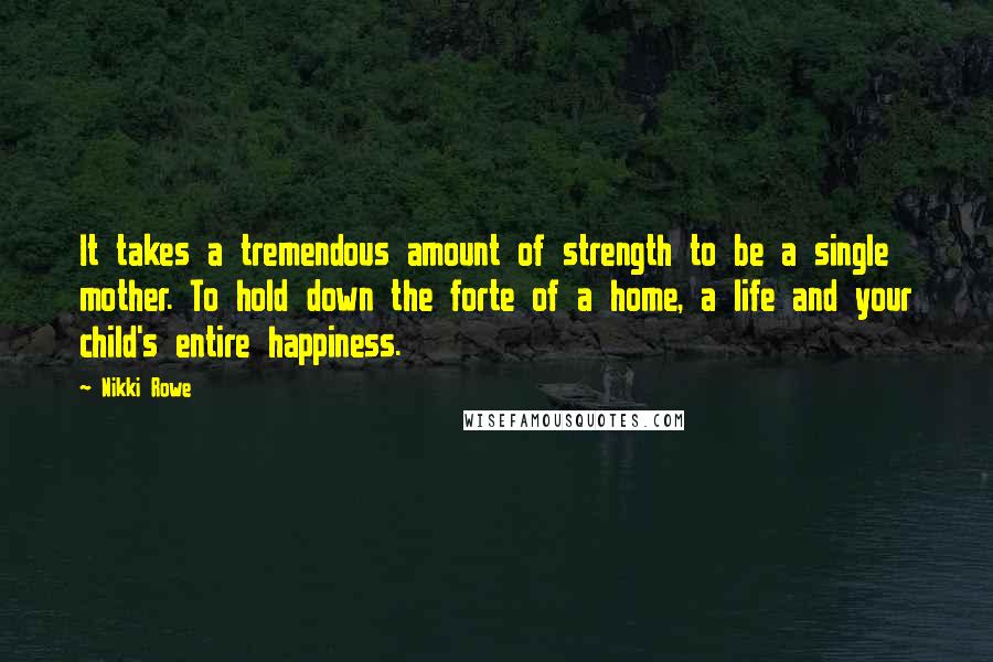 Nikki Rowe Quotes: It takes a tremendous amount of strength to be a single mother. To hold down the forte of a home, a life and your child's entire happiness.