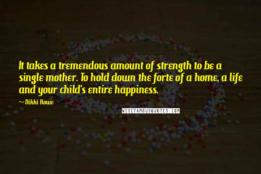 Nikki Rowe Quotes: It takes a tremendous amount of strength to be a single mother. To hold down the forte of a home, a life and your child's entire happiness.