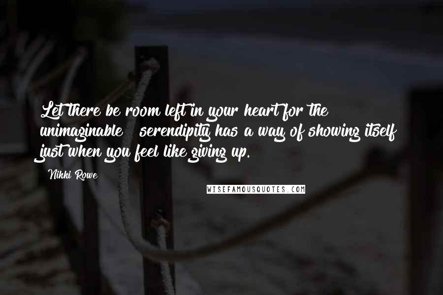 Nikki Rowe Quotes: Let there be room left in your heart for the unimaginable ~ serendipity has a way of showing itself just when you feel like giving up.