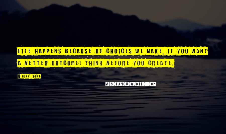 Nikki Rowe Quotes: Life happens because of choices we make, if you want a better outcome; think before you create.