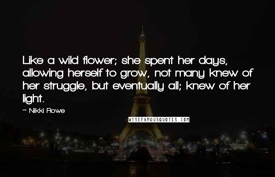 Nikki Rowe Quotes: Like a wild flower; she spent her days, allowing herself to grow, not many knew of her struggle, but eventually all; knew of her light.