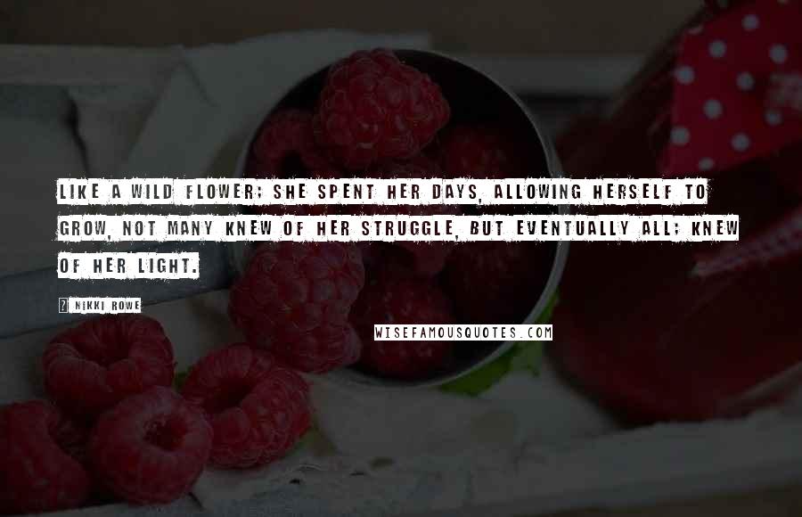 Nikki Rowe Quotes: Like a wild flower; she spent her days, allowing herself to grow, not many knew of her struggle, but eventually all; knew of her light.