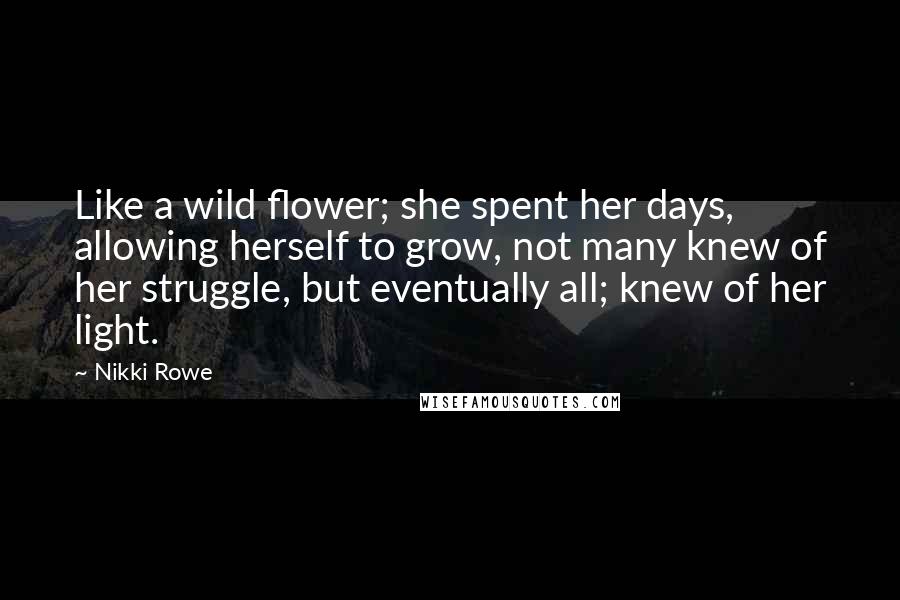 Nikki Rowe Quotes: Like a wild flower; she spent her days, allowing herself to grow, not many knew of her struggle, but eventually all; knew of her light.
