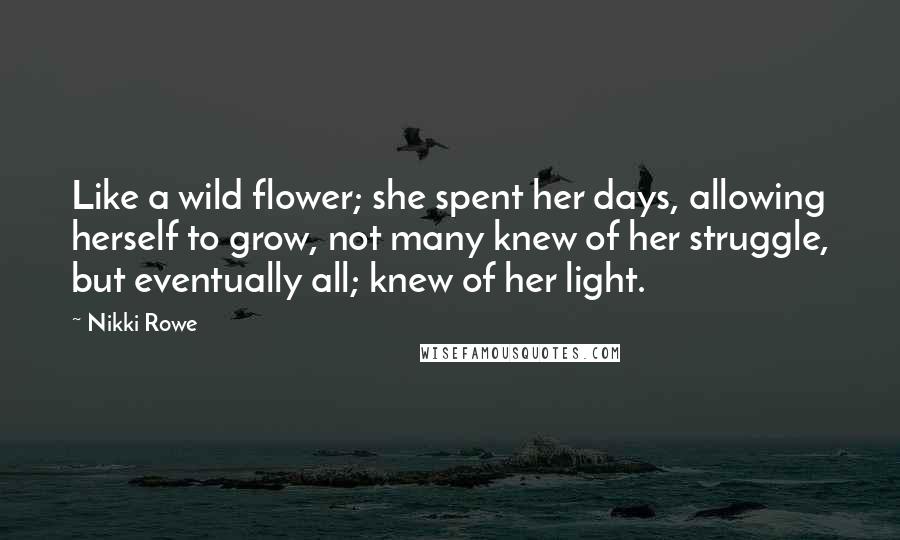 Nikki Rowe Quotes: Like a wild flower; she spent her days, allowing herself to grow, not many knew of her struggle, but eventually all; knew of her light.