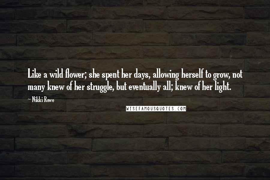 Nikki Rowe Quotes: Like a wild flower; she spent her days, allowing herself to grow, not many knew of her struggle, but eventually all; knew of her light.