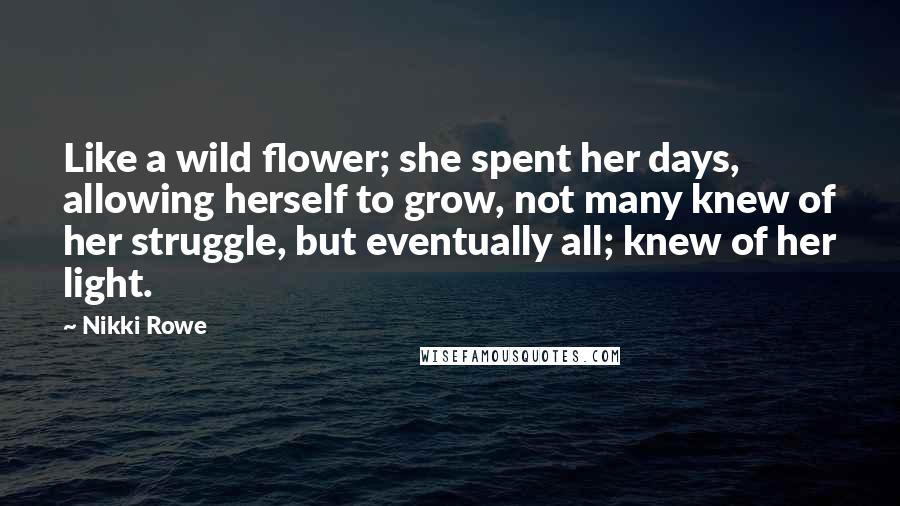 Nikki Rowe Quotes: Like a wild flower; she spent her days, allowing herself to grow, not many knew of her struggle, but eventually all; knew of her light.