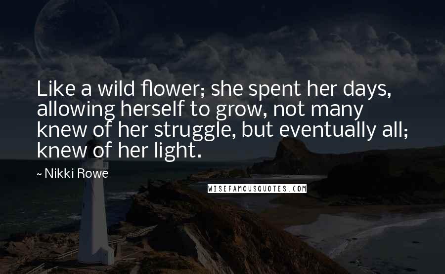 Nikki Rowe Quotes: Like a wild flower; she spent her days, allowing herself to grow, not many knew of her struggle, but eventually all; knew of her light.