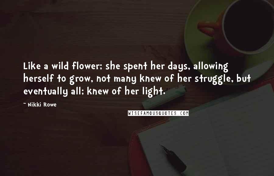 Nikki Rowe Quotes: Like a wild flower; she spent her days, allowing herself to grow, not many knew of her struggle, but eventually all; knew of her light.