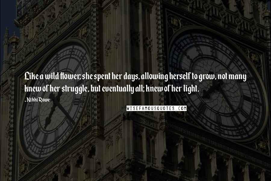 Nikki Rowe Quotes: Like a wild flower; she spent her days, allowing herself to grow, not many knew of her struggle, but eventually all; knew of her light.