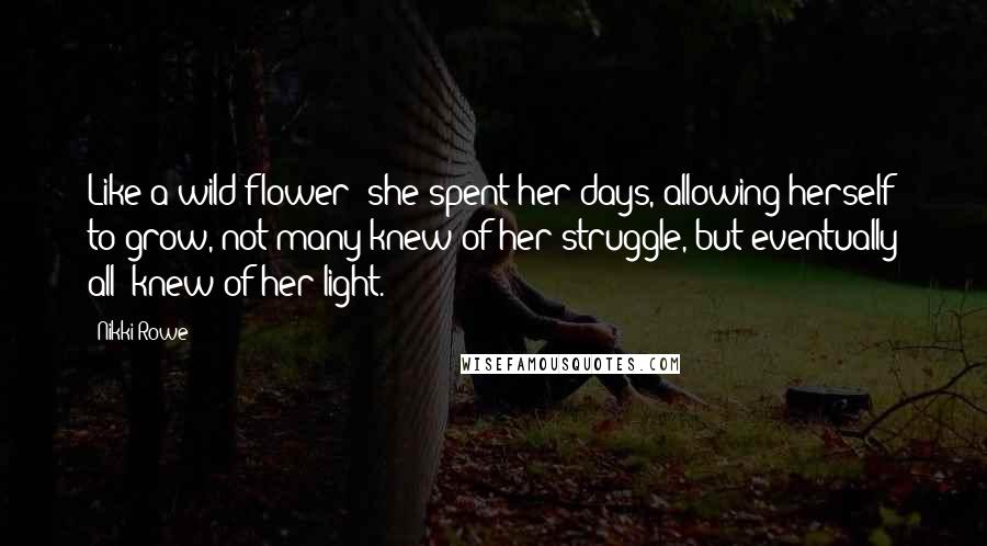 Nikki Rowe Quotes: Like a wild flower; she spent her days, allowing herself to grow, not many knew of her struggle, but eventually all; knew of her light.