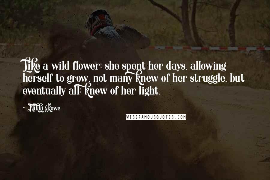 Nikki Rowe Quotes: Like a wild flower; she spent her days, allowing herself to grow, not many knew of her struggle, but eventually all; knew of her light.
