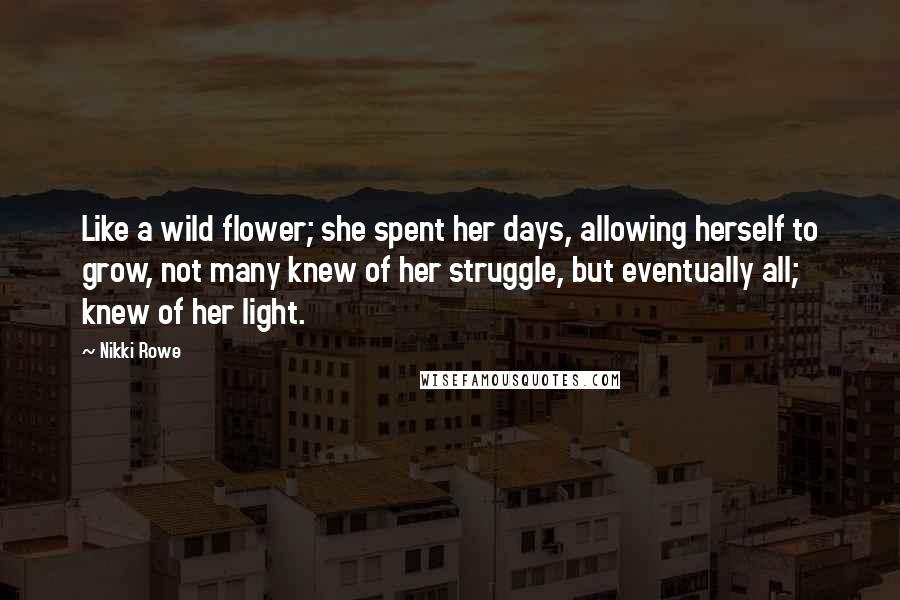 Nikki Rowe Quotes: Like a wild flower; she spent her days, allowing herself to grow, not many knew of her struggle, but eventually all; knew of her light.