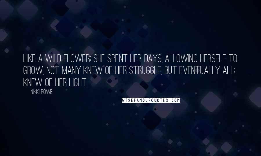 Nikki Rowe Quotes: Like a wild flower; she spent her days, allowing herself to grow, not many knew of her struggle, but eventually all; knew of her light.