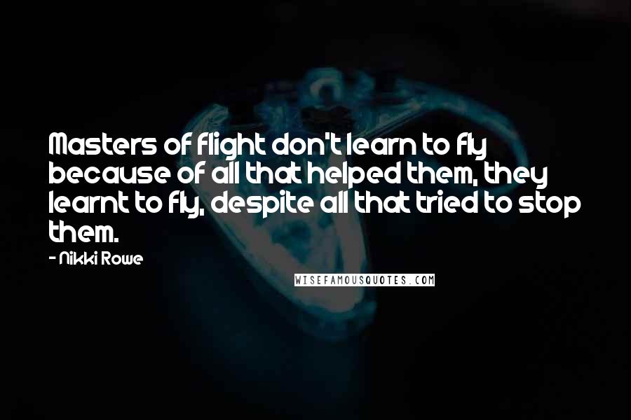 Nikki Rowe Quotes: Masters of flight don't learn to fly because of all that helped them, they learnt to fly, despite all that tried to stop them.