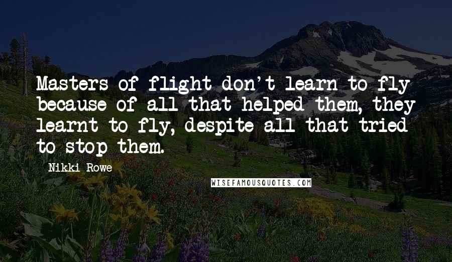 Nikki Rowe Quotes: Masters of flight don't learn to fly because of all that helped them, they learnt to fly, despite all that tried to stop them.
