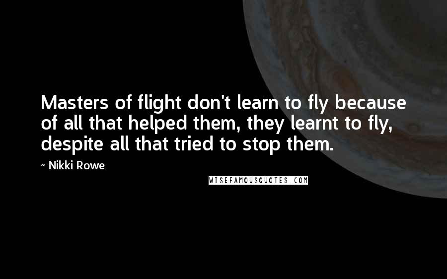 Nikki Rowe Quotes: Masters of flight don't learn to fly because of all that helped them, they learnt to fly, despite all that tried to stop them.
