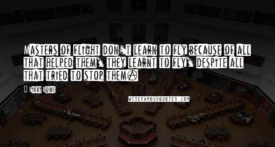 Nikki Rowe Quotes: Masters of flight don't learn to fly because of all that helped them, they learnt to fly, despite all that tried to stop them.