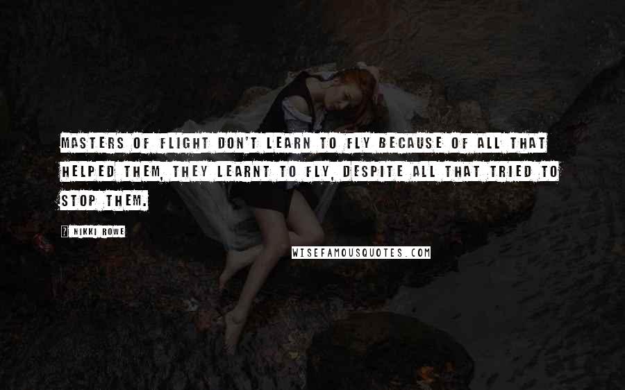 Nikki Rowe Quotes: Masters of flight don't learn to fly because of all that helped them, they learnt to fly, despite all that tried to stop them.