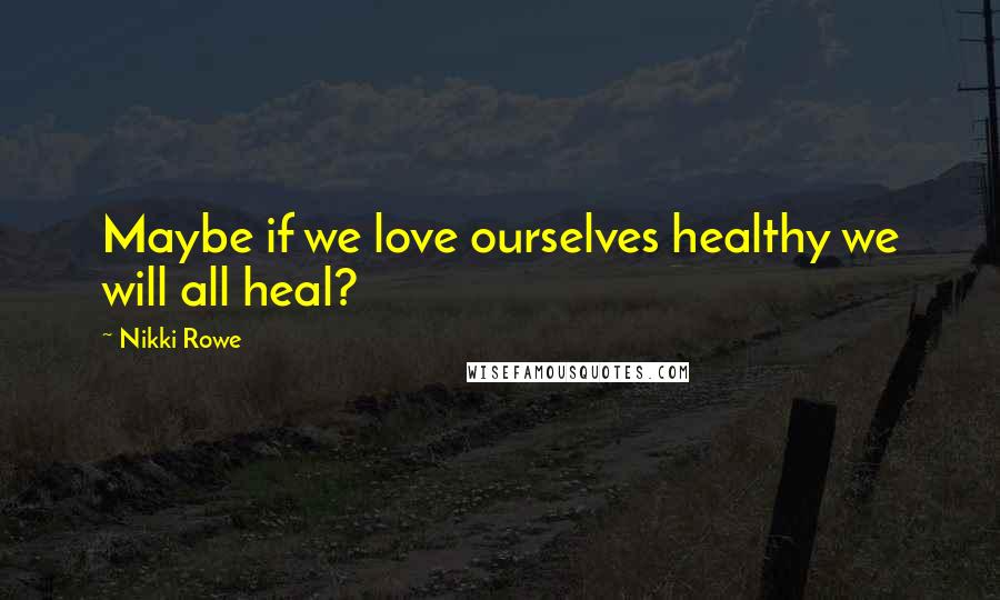 Nikki Rowe Quotes: Maybe if we love ourselves healthy we will all heal?