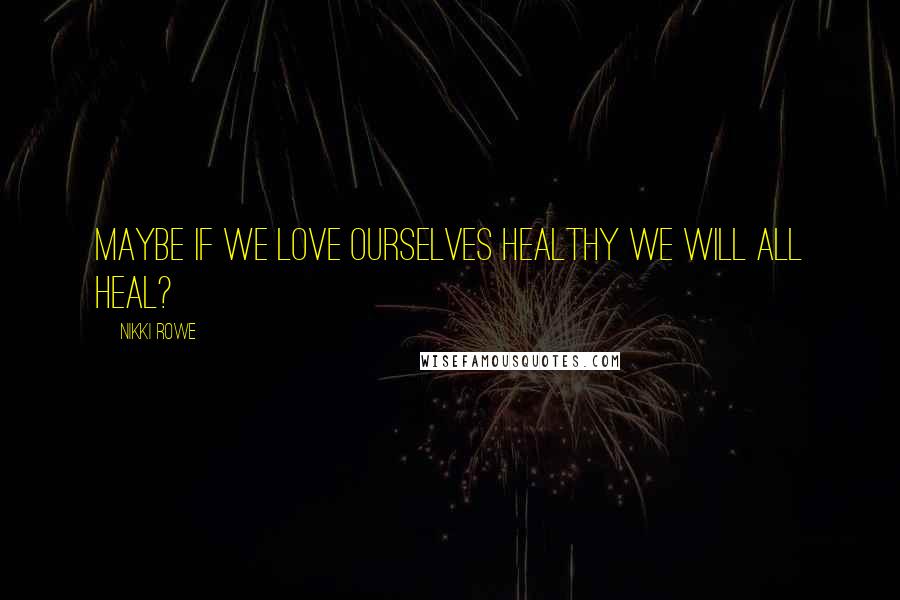 Nikki Rowe Quotes: Maybe if we love ourselves healthy we will all heal?