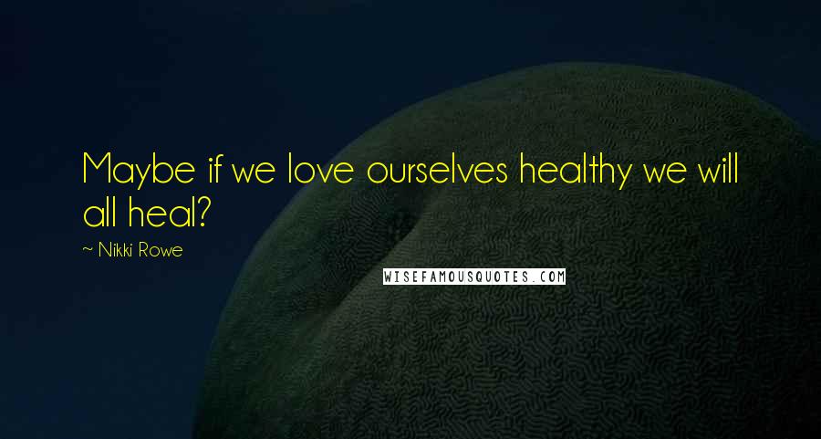 Nikki Rowe Quotes: Maybe if we love ourselves healthy we will all heal?