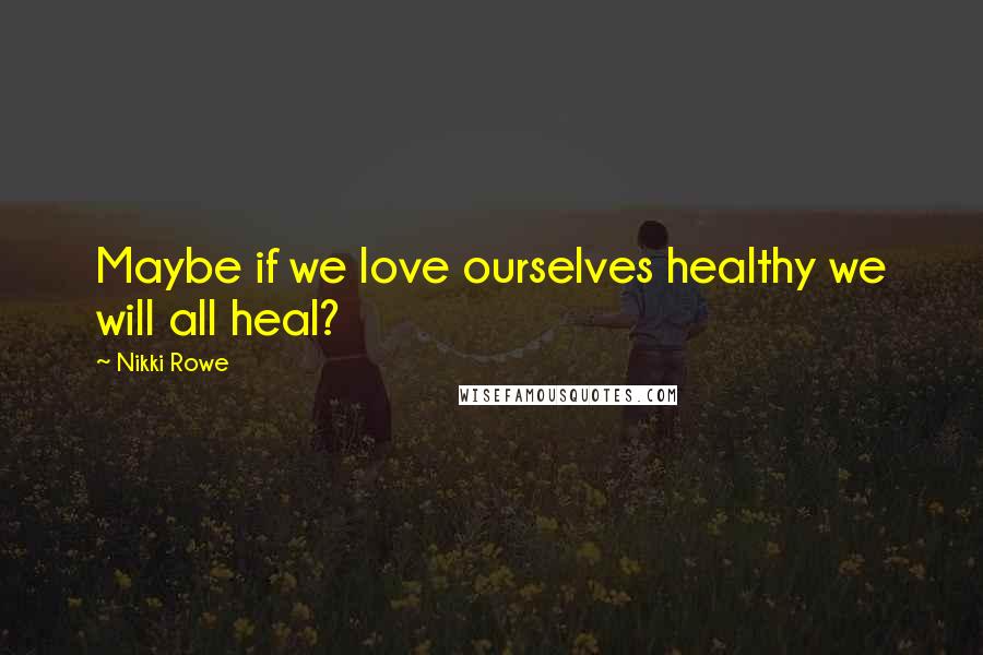 Nikki Rowe Quotes: Maybe if we love ourselves healthy we will all heal?