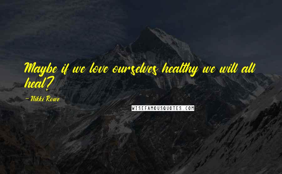 Nikki Rowe Quotes: Maybe if we love ourselves healthy we will all heal?