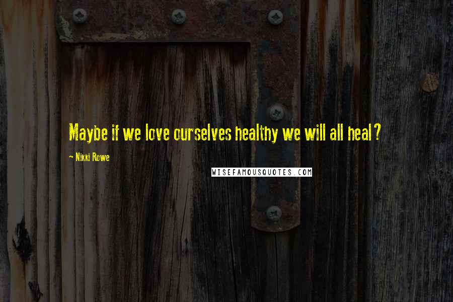 Nikki Rowe Quotes: Maybe if we love ourselves healthy we will all heal?