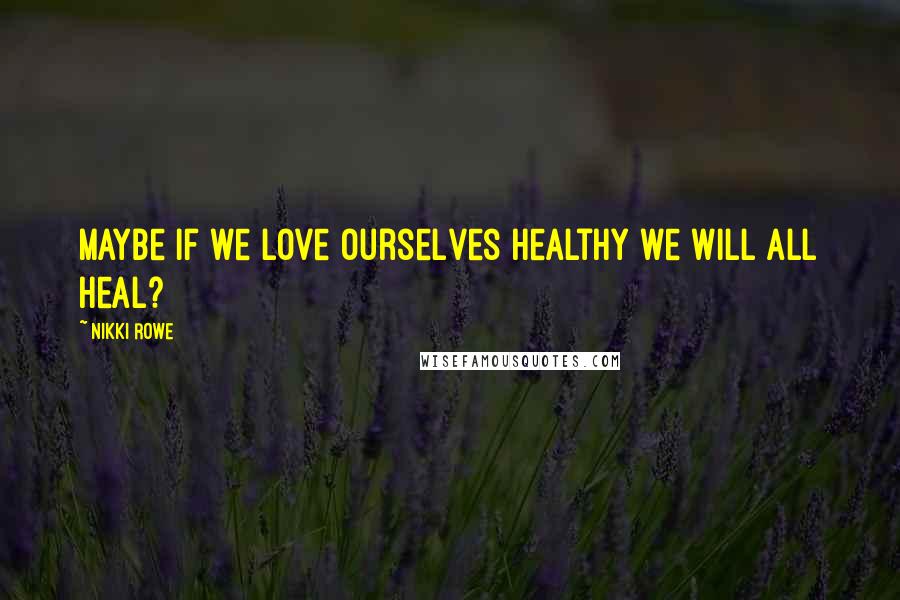 Nikki Rowe Quotes: Maybe if we love ourselves healthy we will all heal?