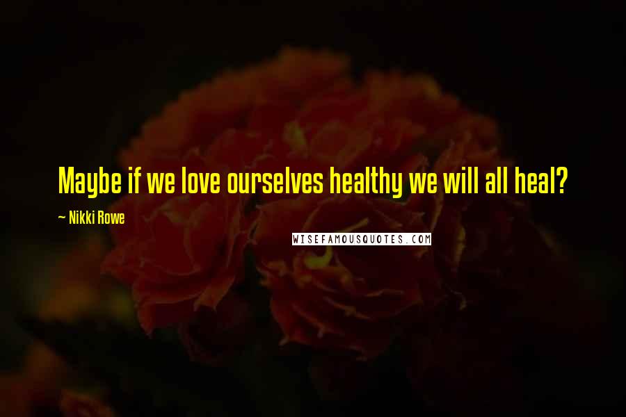 Nikki Rowe Quotes: Maybe if we love ourselves healthy we will all heal?