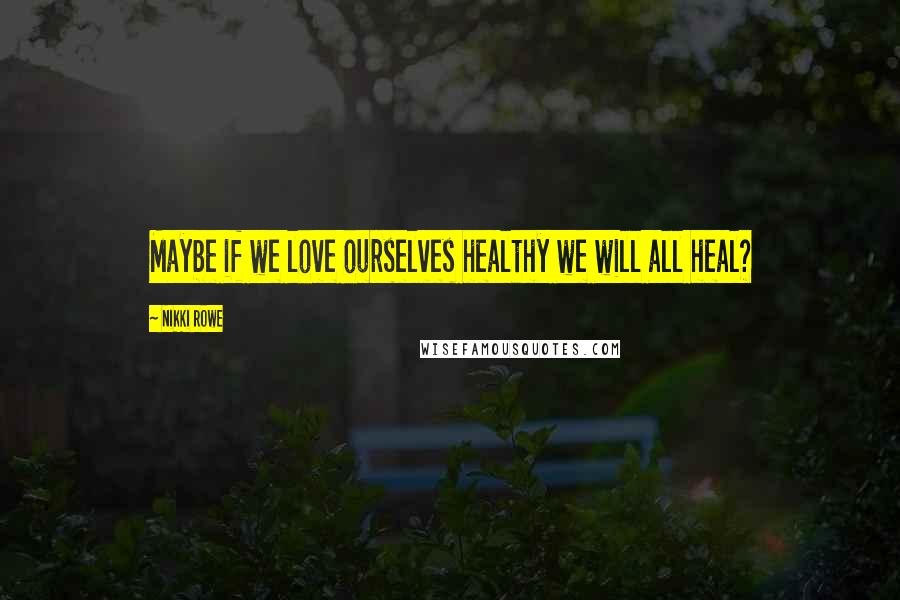 Nikki Rowe Quotes: Maybe if we love ourselves healthy we will all heal?