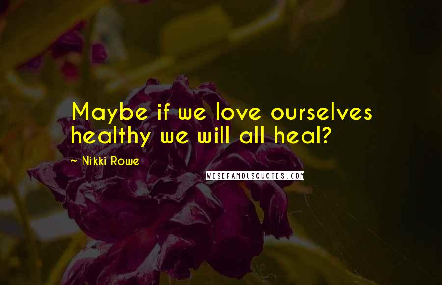 Nikki Rowe Quotes: Maybe if we love ourselves healthy we will all heal?