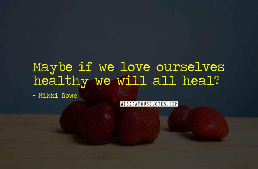 Nikki Rowe Quotes: Maybe if we love ourselves healthy we will all heal?