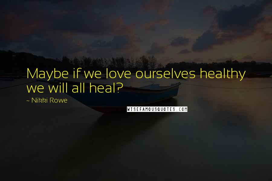 Nikki Rowe Quotes: Maybe if we love ourselves healthy we will all heal?