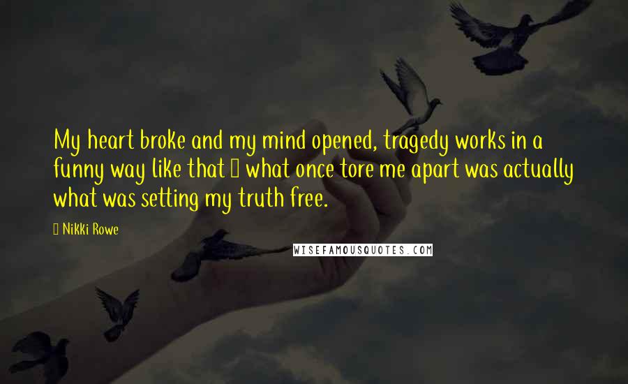 Nikki Rowe Quotes: My heart broke and my mind opened, tragedy works in a funny way like that ~ what once tore me apart was actually what was setting my truth free.